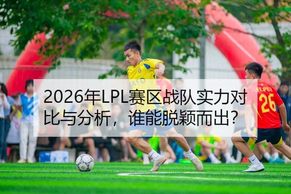 2026年LPL赛区战队实力对比与分析，谁能脱颖而出？