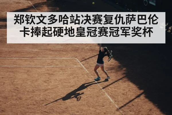 郑钦文多哈站决赛复仇萨巴伦卡捧起硬地皇冠赛冠军奖杯